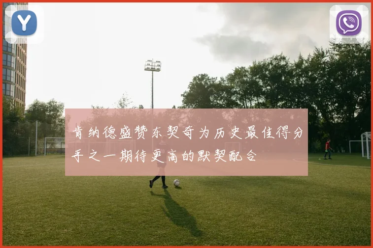 肯纳德盛赞东契奇为历史最佳得分手之一期待更高的默契配合