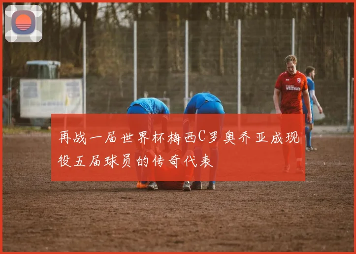 再战一届世界杯梅西C罗奥乔亚成现役五届球员的传奇代表