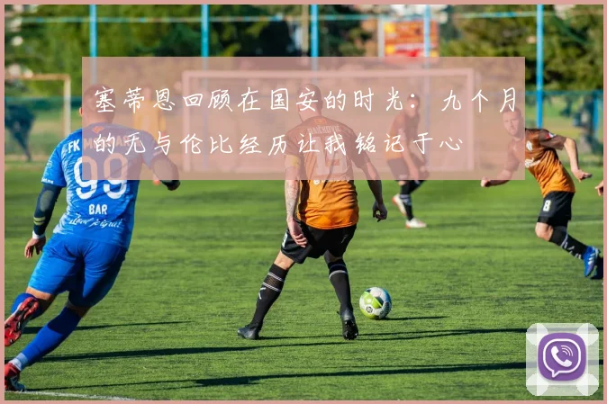 塞蒂恩回顾在国安的时光：九个月的无与伦比经历让我铭记于心