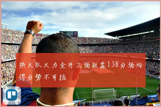 热火队火力全开三场狂轰138分场均得分势不可挡