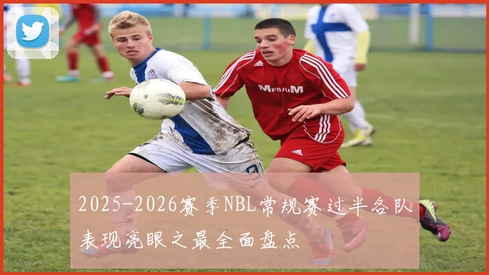2025-2026赛季NBL常规赛过半各队表现亮眼之最全面盘点