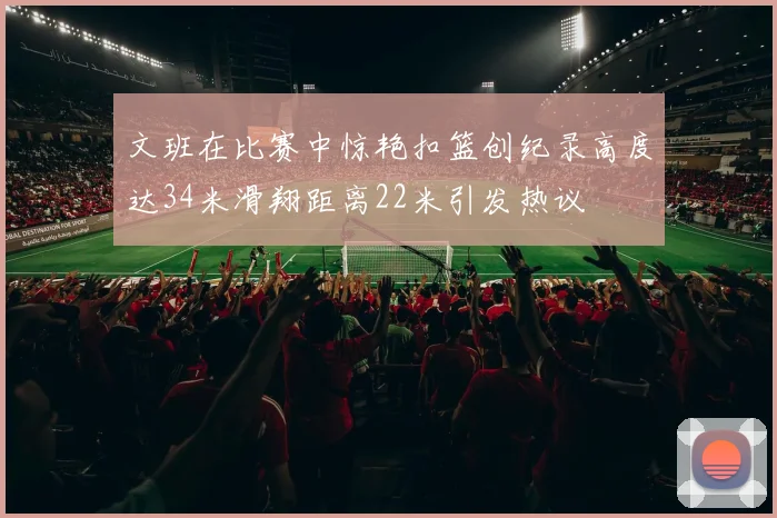 文班在比赛中惊艳扣篮创纪录高度达34米滑翔距离22米引发热议