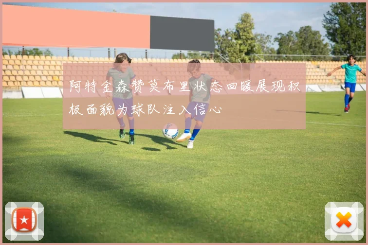 阿特金森赞莫布里状态回暖展现积极面貌为球队注入信心