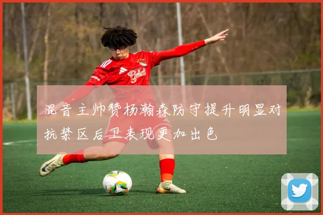 混音主帅赞杨瀚森防守提升明显对抗禁区后卫表现更加出色