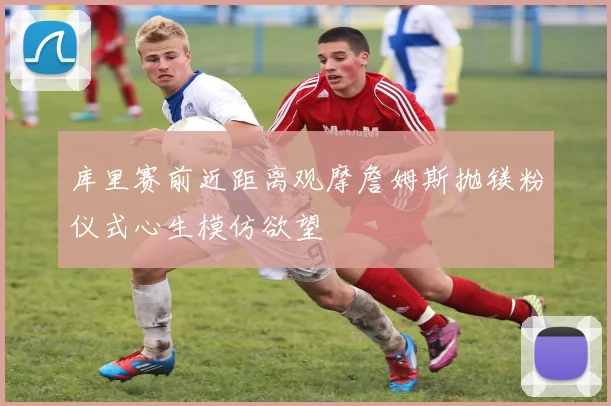 库里赛前近距离观摩詹姆斯抛镁粉仪式心生模仿欲望