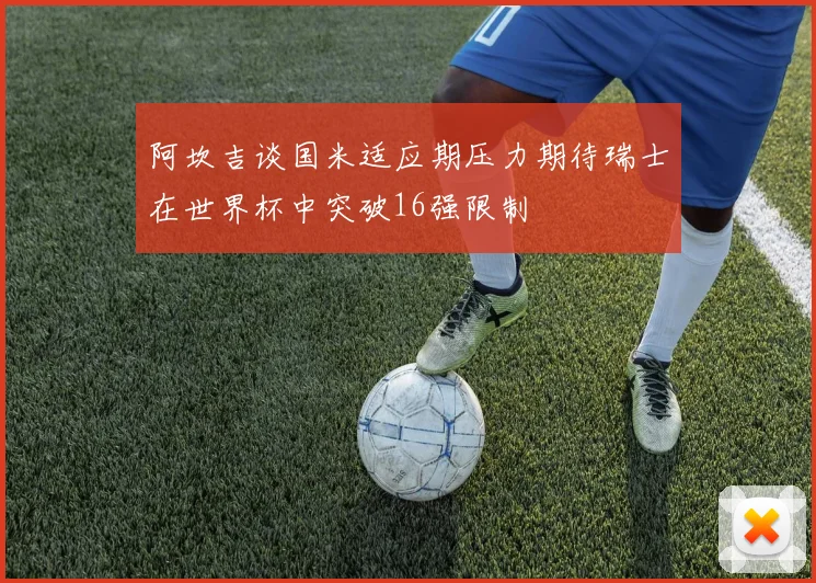 阿坎吉谈国米适应期压力期待瑞士在世界杯中突破16强限制
