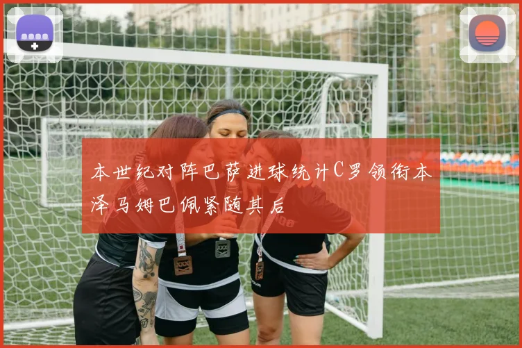 本世纪对阵巴萨进球统计C罗领衔本泽马姆巴佩紧随其后