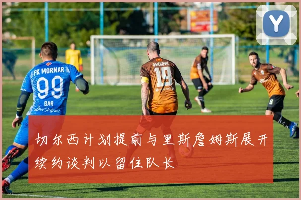 切尔西计划提前与里斯詹姆斯展开续约谈判以留住队长