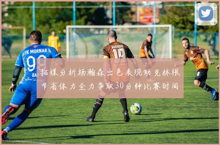 拓媒分析杨瀚森出色表现助克林根节省体力全力争取30分钟比赛时间
