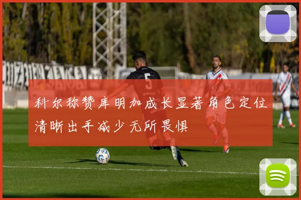 科尔称赞库明加成长显著角色定位清晰出手减少无所畏惧