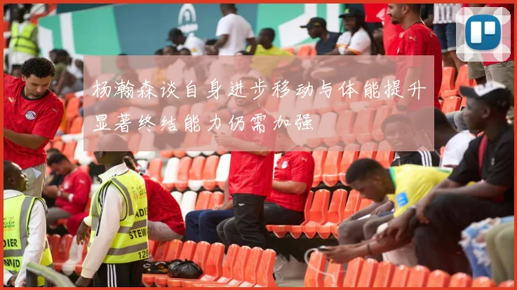 杨瀚森谈自身进步移动与体能提升显著终结能力仍需加强