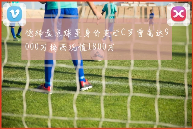 德转盘点球星身价变迁C罗曾高达9000万梅西现值1800万