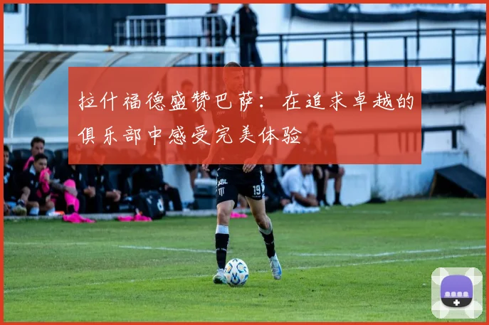 拉什福德盛赞巴萨：在追求卓越的俱乐部中感受完美体验