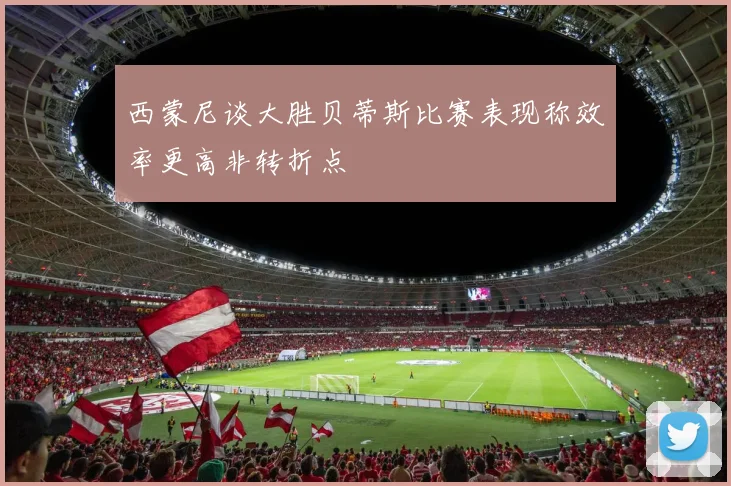 西蒙尼谈大胜贝蒂斯比赛表现称效率更高非转折点