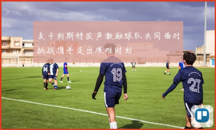 麦卡利斯特发声激励球队共同面对挑战携手走出艰难时刻