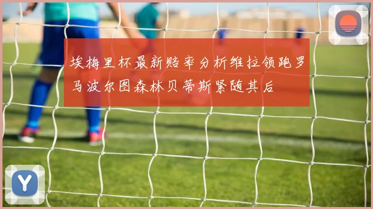 埃梅里杯最新赔率分析维拉领跑罗马波尔图森林贝蒂斯紧随其后