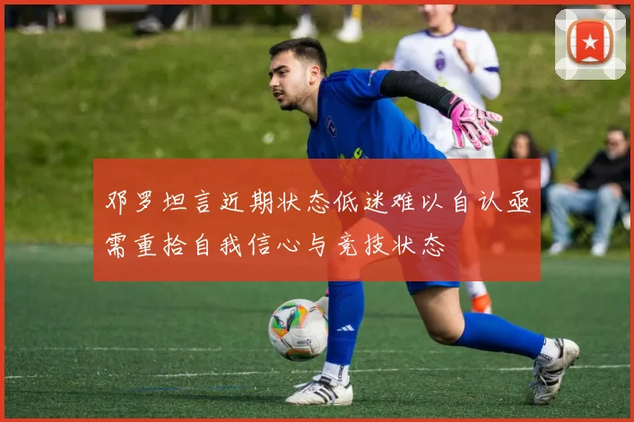 邓罗坦言近期状态低迷难以自认亟需重拾自我信心与竞技状态