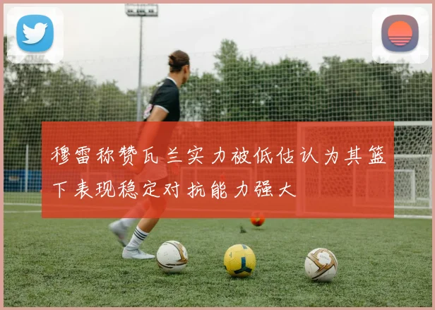 穆雷称赞瓦兰实力被低估认为其篮下表现稳定对抗能力强大