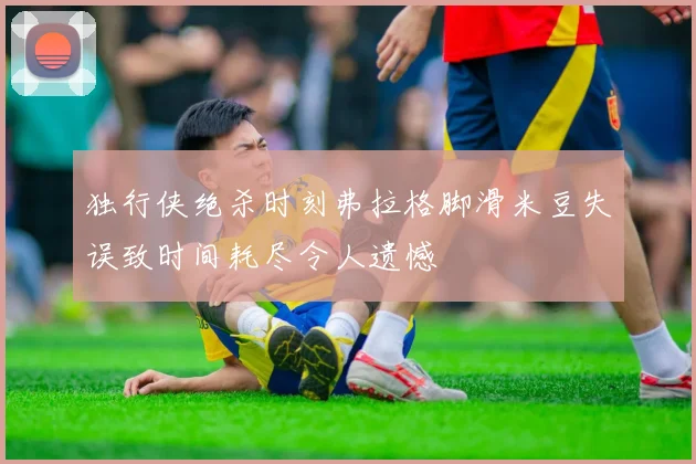 独行侠绝杀时刻弗拉格脚滑米豆失误致时间耗尽令人遗憾