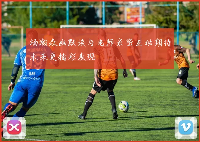 杨瀚森幽默谈与老师亲密互动期待未来更精彩表现