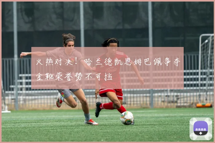 火热对决！哈兰德凯恩姆巴佩争夺金靴荣誉势不可挡