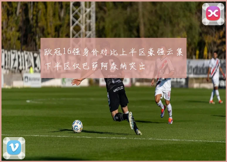 欧冠16强身价对比上半区豪强云集下半区仅巴萨阿森纳突出