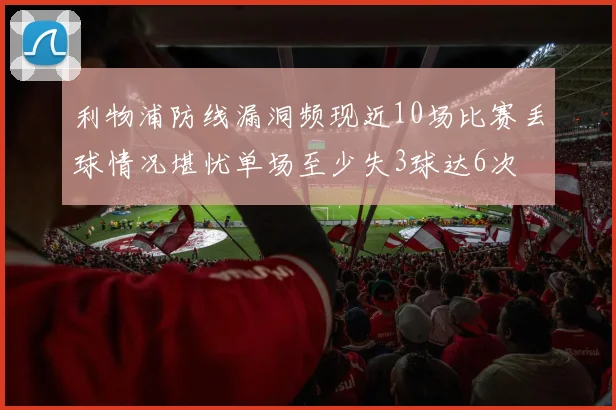 利物浦防线漏洞频现近10场比赛丢球情况堪忧单场至少失3球达6次