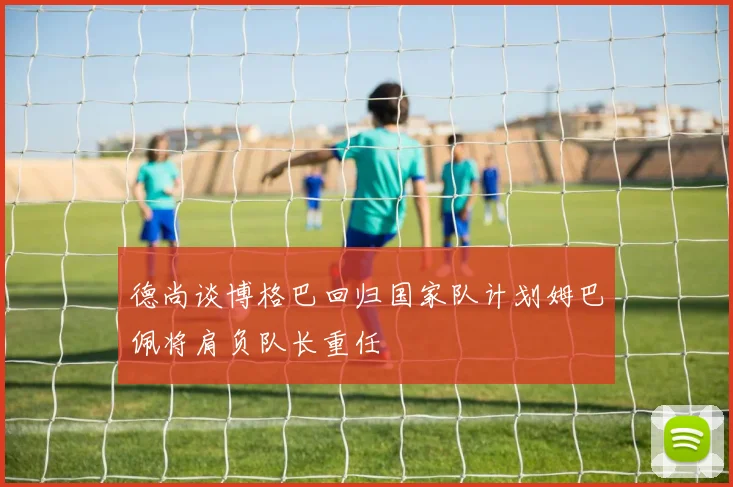德尚谈博格巴回归国家队计划姆巴佩将肩负队长重任
