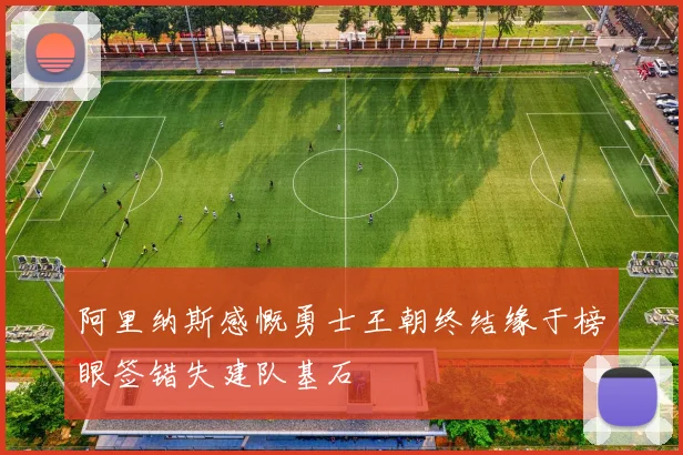 阿里纳斯感慨勇士王朝终结缘于榜眼签错失建队基石