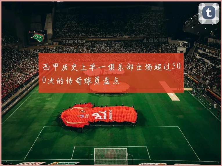 西甲历史上单一俱乐部出场超过500次的传奇球员盘点