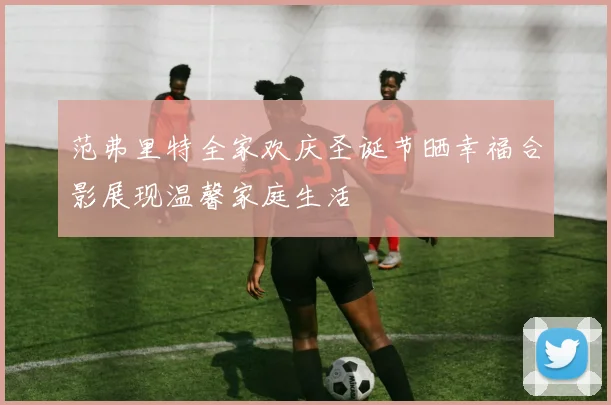 范弗里特全家欢庆圣诞节晒幸福合影展现温馨家庭生活