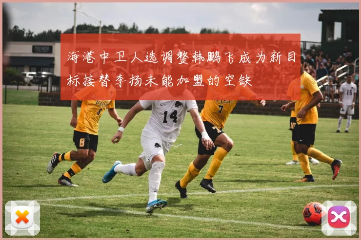海港中卫人选调整韩鹏飞成为新目标接替李扬未能加盟的空缺