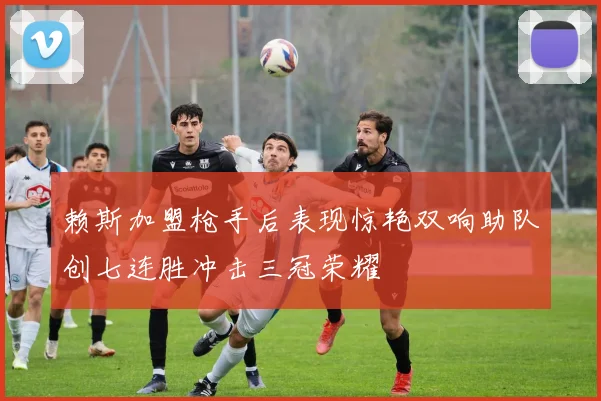 赖斯加盟枪手后表现惊艳双响助队创七连胜冲击三冠荣耀