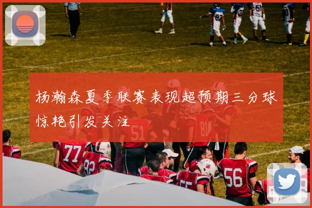 杨瀚森夏季联赛表现超预期三分球惊艳引发关注